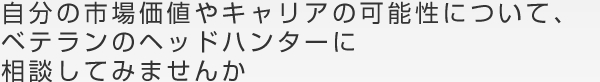 自分の市場価値やキャリアの可能性について、ベテランのヘッドハンターに相談してみませんか