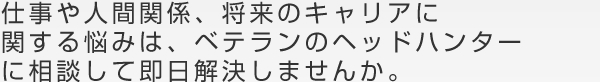 仕事や人間関係、将来のキャリアに関する悩みは、ベテランのヘッドハンターに相談して即日解決しませんか。