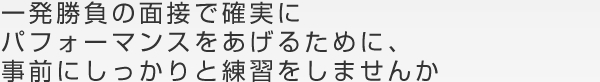 一発勝負の面接で確実にパフォーマンスをあげるために、事前にしっかりと練習をしませんか